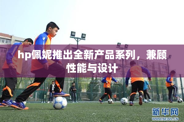 hp佩妮推出全新产品系列，兼顾性能与设计