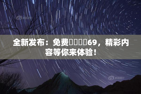 全新发布：免费❌‌❌‌69，精彩内容等你来体验！