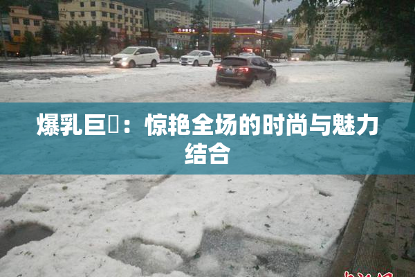 爆乳巨凥：惊艳全场的时尚与魅力结合