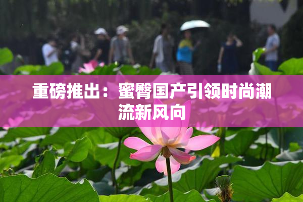 重磅推出：蜜臀国产引领时尚潮流新风向