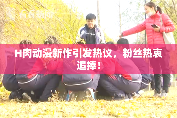 H肉动漫新作引发热议，粉丝热衷追捧！