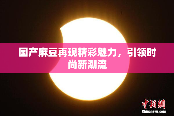 国产麻豆再现精彩魅力，引领时尚新潮流