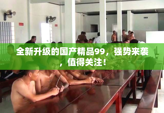 全新升级的国产精品99，强势来袭，值得关注！
