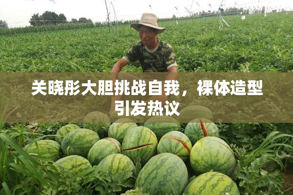 关晓彤大胆挑战自我，裸体造型引发热议