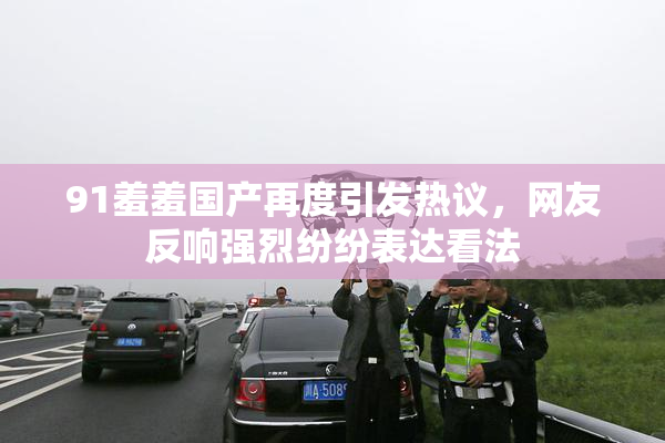 91羞羞国产再度引发热议，网友反响强烈纷纷表达看法