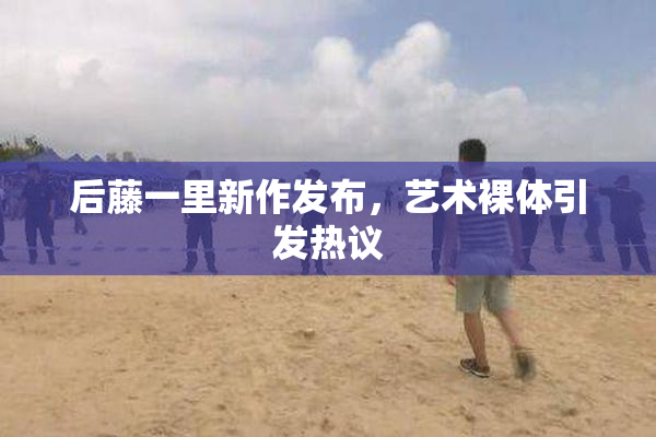 后藤一里新作发布，艺术裸体引发热议