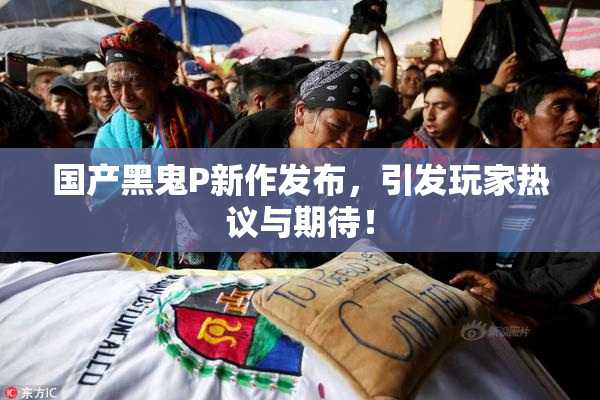 国产黑鬼P新作发布，引发玩家热议与期待！
