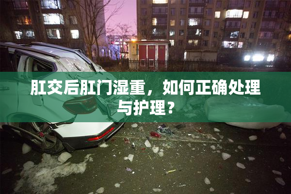 肛交后肛门湿重，如何正确处理与护理？