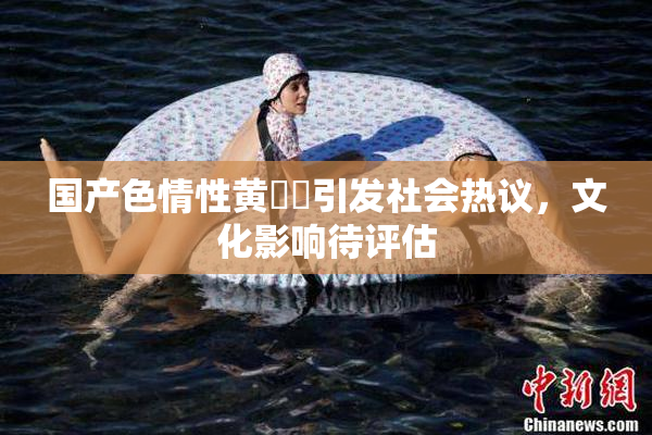 国产色情性黄❌‌引发社会热议，文化影响待评估