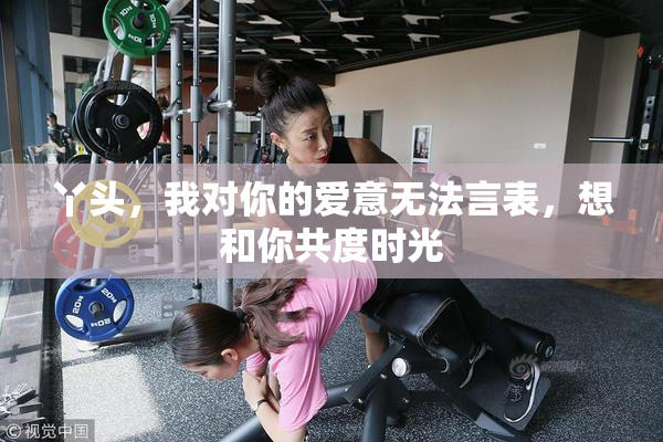 丫头，我对你的爱意无法言表，想和你共度时光