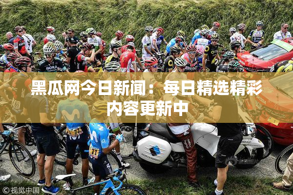 黑瓜网今日新闻：每日精选精彩内容更新中