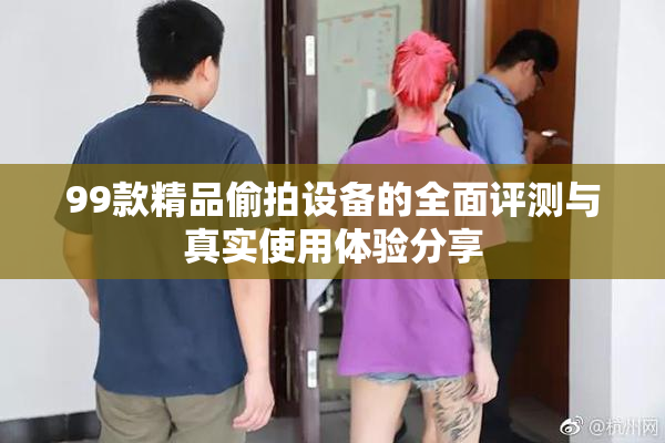 99款精品偷拍设备的全面评测与真实使用体验分享