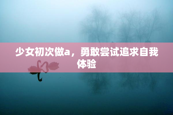 少女初次做a，勇敢尝试追求自我体验