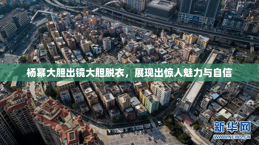 杨幂大胆出镜大胆脱衣，展现出惊人魅力与自信