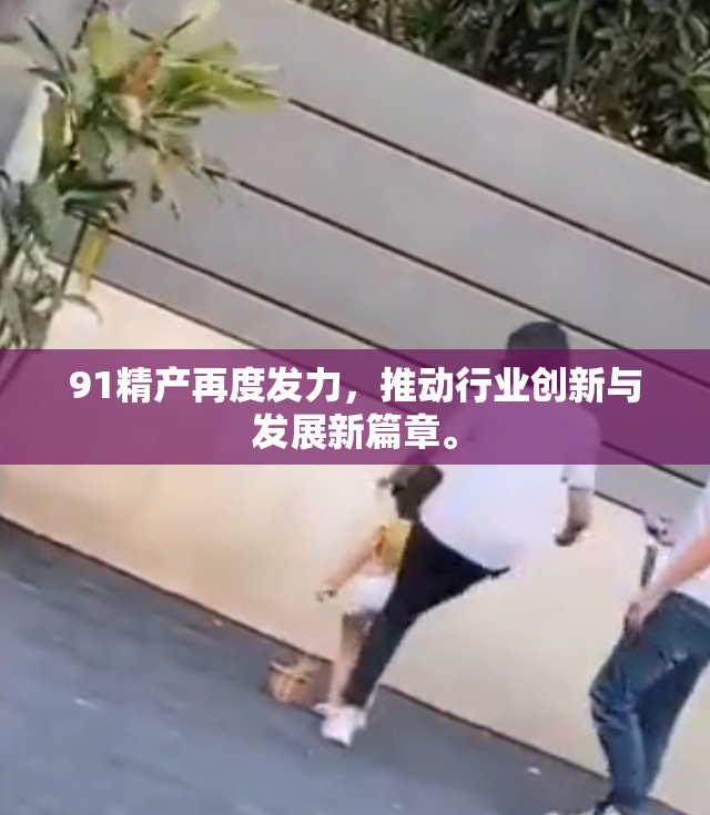 91精产再度发力，推动行业创新与发展新篇章。