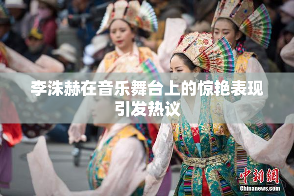 李洙赫在音乐舞台上的惊艳表现引发热议