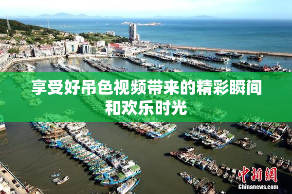 享受好吊色视频带来的精彩瞬间和欢乐时光