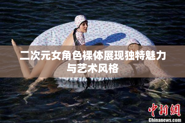 二次元女角色裸体展现独特魅力与艺术风格