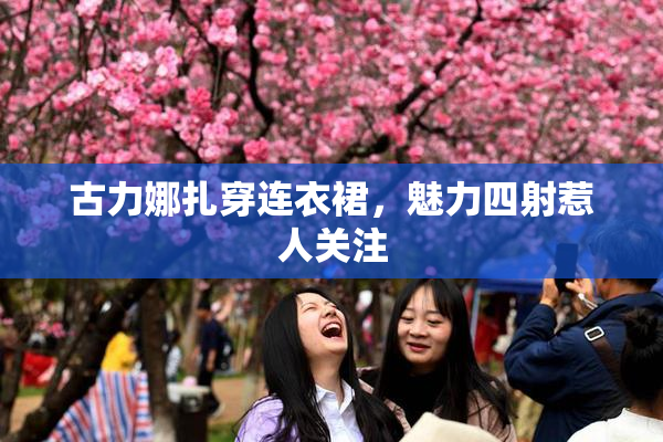 古力娜扎穿连衣裙，魅力四射惹人关注
