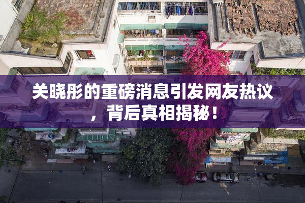 关晓彤的重磅消息引发网友热议，背后真相揭秘！