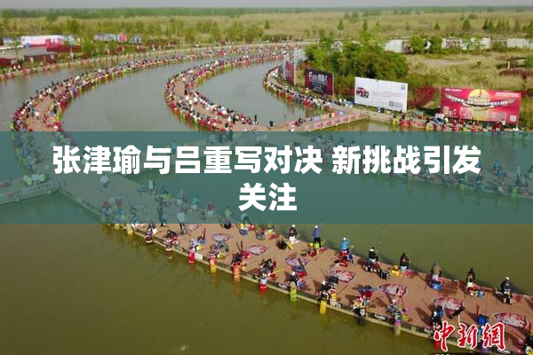 张津瑜与吕重写对决 新挑战引发关注