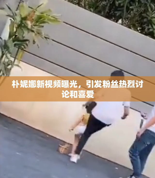 朴妮娜新视频曝光，引发粉丝热烈讨论和喜爱