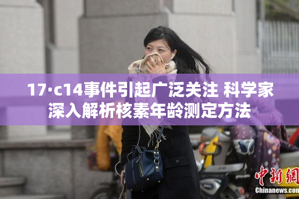 17·c14事件引起广泛关注 科学家深入解析核素年龄测定方法