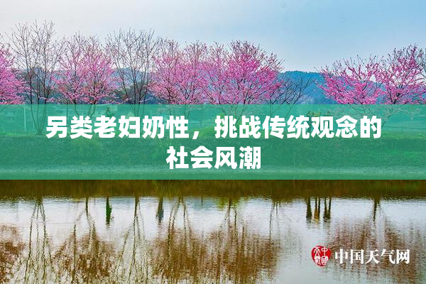 另类老妇奶性，挑战传统观念的社会风潮