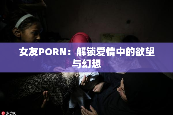 女友PORN：解锁爱情中的欲望与幻想