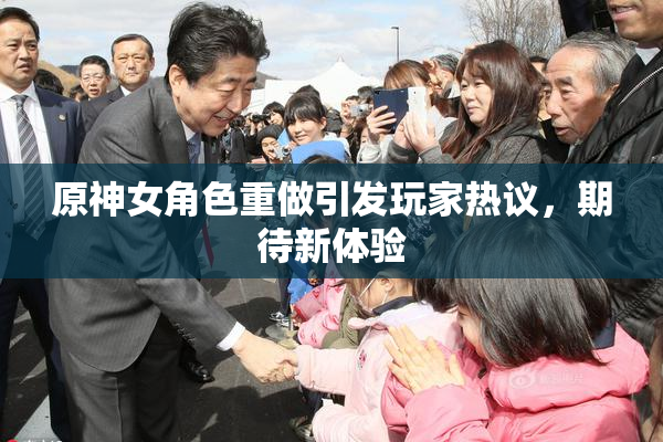 原神女角色重做引发玩家热议，期待新体验