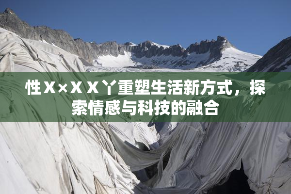 性Ⅹ×ⅩⅩ丫重塑生活新方式，探索情感与科技的融合