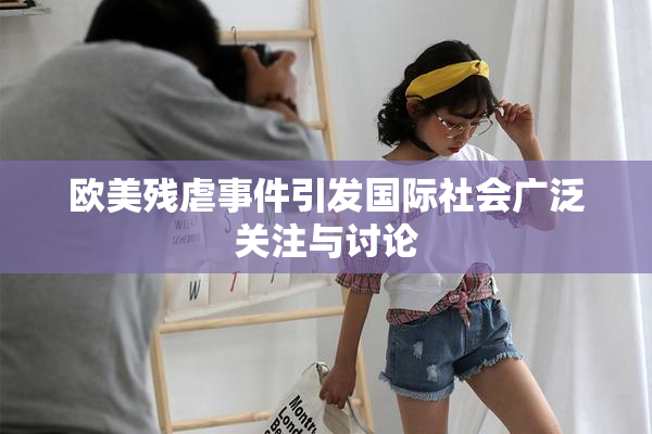 欧美残虐事件引发国际社会广泛关注与讨论