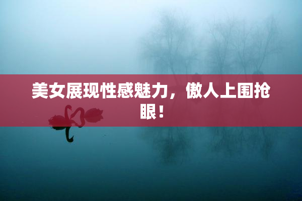 美女展现性感魅力，傲人上围抢眼！