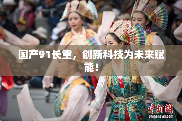 国产91长重，创新科技为未来赋能！