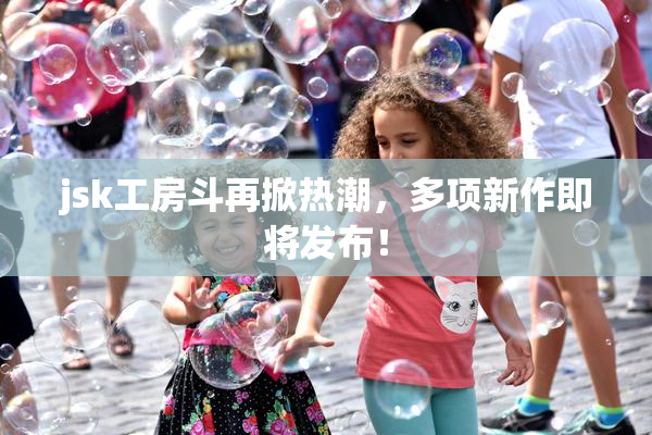 jsk工房斗再掀热潮，多项新作即将发布！