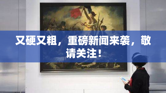 又硬又粗，重磅新闻来袭，敬请关注！