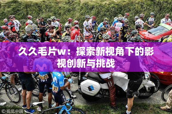 久久毛片w：探索新视角下的影视创新与挑战
