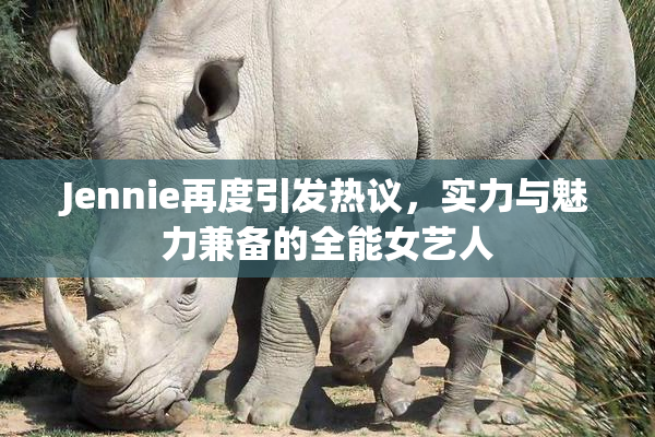 Jennie再度引发热议，实力与魅力兼备的全能女艺人