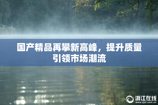 国产精品再攀新高峰，提升质量引领市场潮流