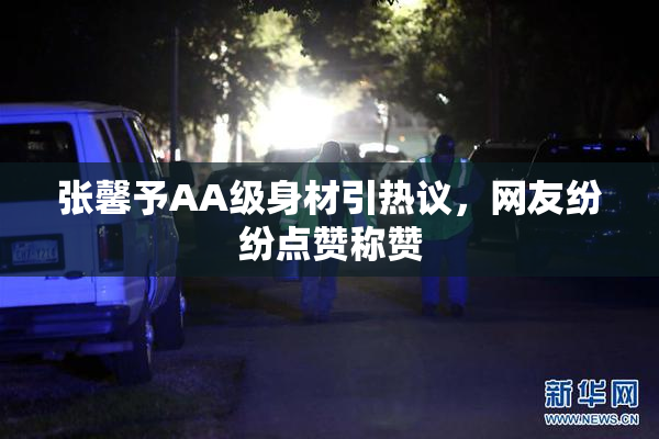 张馨予AA级身材引热议，网友纷纷点赞称赞
