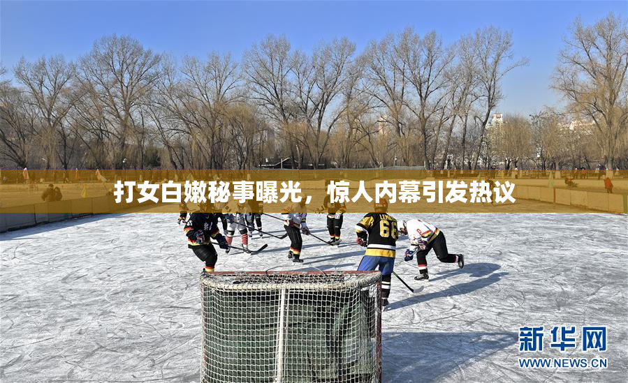 打女白嫩秘事曝光，惊人内幕引发热议