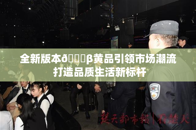 全新版本🔞β黄品引领市场潮流 打造品质生活新标杆