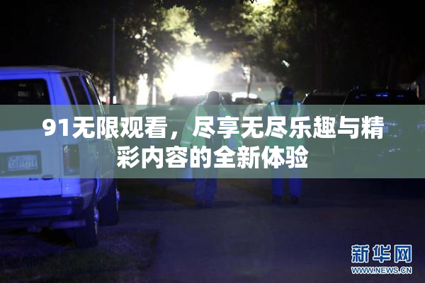 91无限观看，尽享无尽乐趣与精彩内容的全新体验