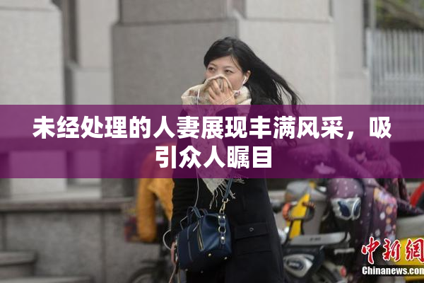 未经处理的人妻展现丰满风采，吸引众人瞩目