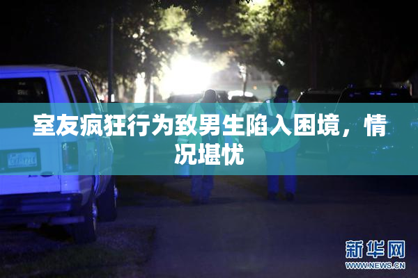 室友疯狂行为致男生陷入困境，情况堪忧