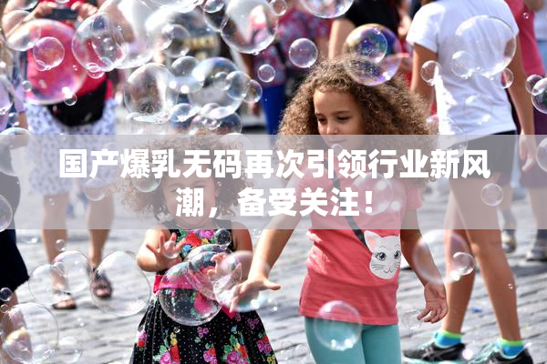 国产爆乳无码再次引领行业新风潮，备受关注！