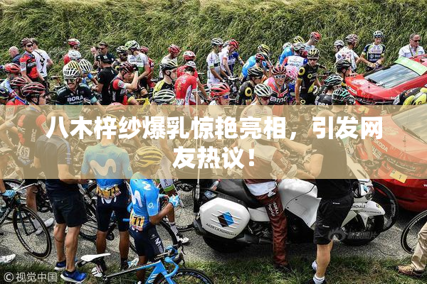 八木梓纱爆乳惊艳亮相，引发网友热议！