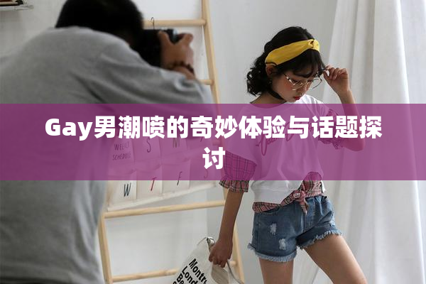Gay男潮喷的奇妙体验与话题探讨