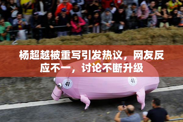 杨超越被重写引发热议，网友反应不一，讨论不断升级