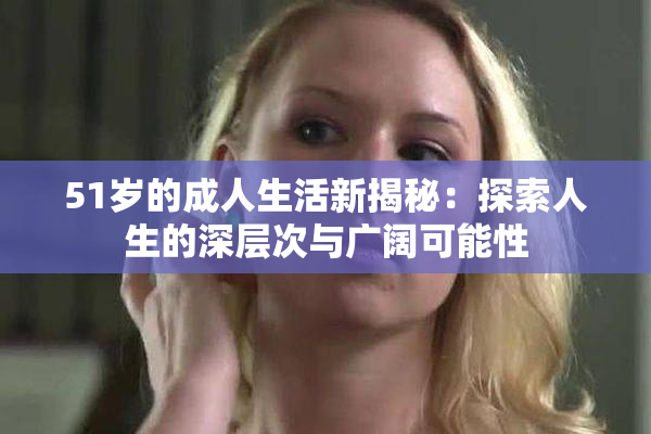 51岁的成人生活新揭秘：探索人生的深层次与广阔可能性